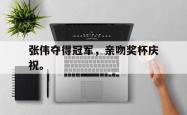 开云官方体育app官网-张伟夺得冠军，亲吻奖杯庆祝。