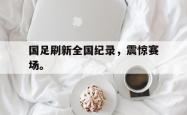 开云官方app下载站-国足刷新全国纪录，震惊赛场。