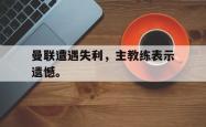开云官方体育app官网-曼联遭遇失利，主教练表示遗憾。