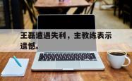 开云官方体育app官网-王磊遭遇失利，主教练表示遗憾。