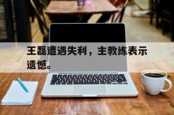 开云官方体育app官网-王磊遭遇失利，主教练表示遗憾。