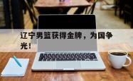 开云官方体育app官网-辽宁男篮获得金牌，为国争光！