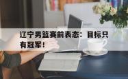 开云官方app下载站-辽宁男篮赛前表态：目标只有冠军！