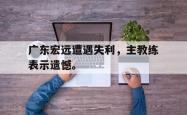 开云官方app下载站-广东宏远遭遇失利，主教练表示遗憾。