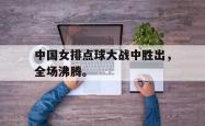 开云官方app下载站-中国女排点球大战中胜出，全场沸腾。