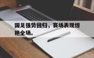 开云官方体育app官网-国足强势回归，赛场表现惊艳全场。
