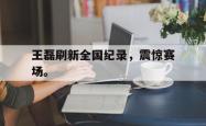 开云官方app下载站-王磊刷新全国纪录，震惊赛场。