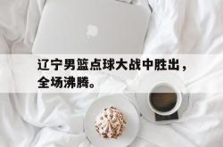 开云官方app下载站-辽宁男篮点球大战中胜出，全场沸腾。