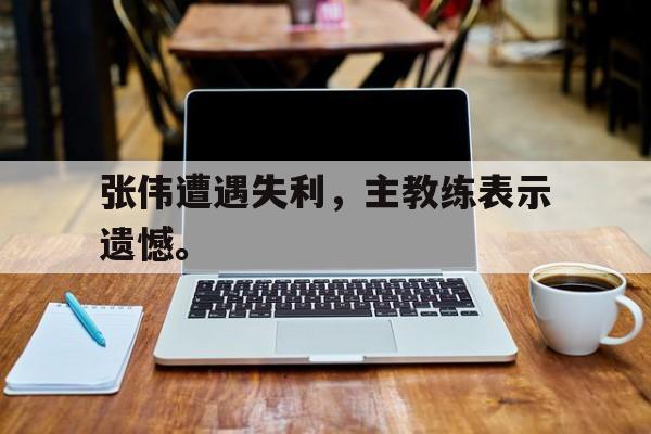 张伟遭遇失利，主教练表示遗憾。