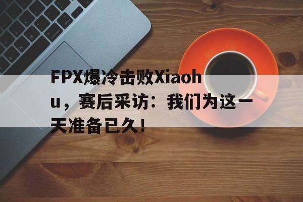 FPX爆冷击败Xiaohu，赛后采访：我们为这一天准备已久！